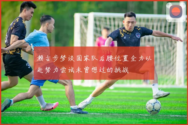濑古步梦谈国家队后腰位置全力以赴努力尝试未曾想过的挑战