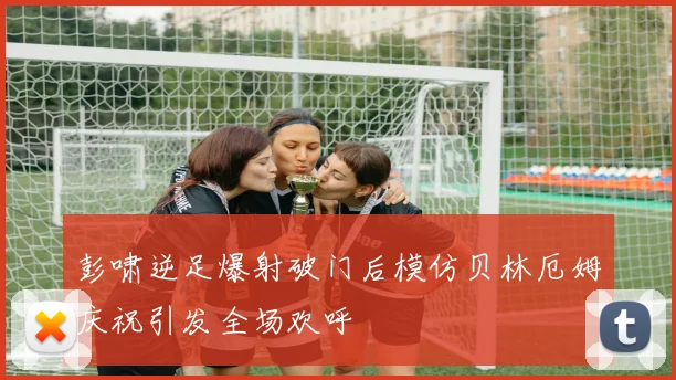 彭啸逆足爆射破门后模仿贝林厄姆庆祝引发全场欢呼