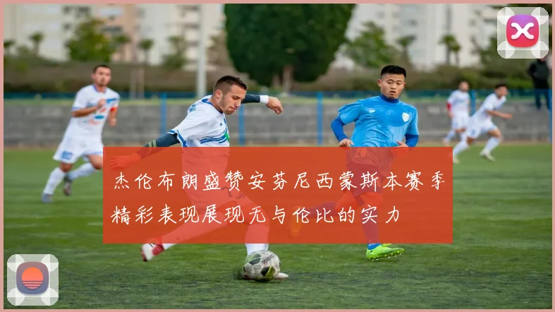 杰伦布朗盛赞安芬尼西蒙斯本赛季精彩表现展现无与伦比的实力