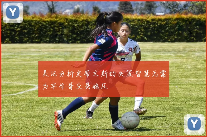 美记分析史蒂文斯的决策智慧无需为字母哥交易施压