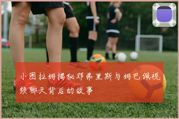 小图拉姆揭秘邓弗里斯与姆巴佩视频聊天背后的故事