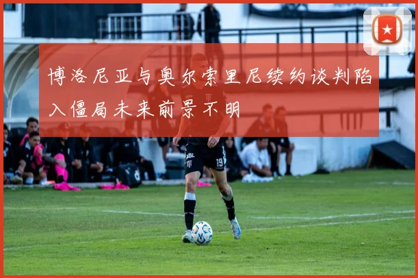 博洛尼亚与奥尔索里尼续约谈判陷入僵局未来前景不明
