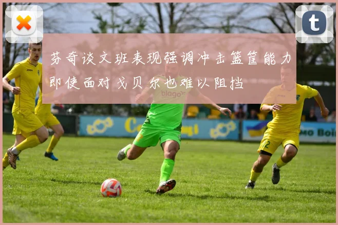 芬奇谈文班表现强调冲击篮筐能力即使面对戈贝尔也难以阻挡