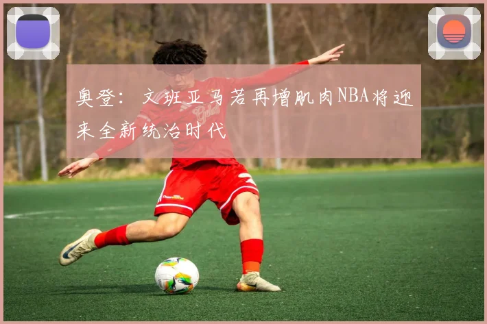 奥登：文班亚马若再增肌肉NBA将迎来全新统治时代