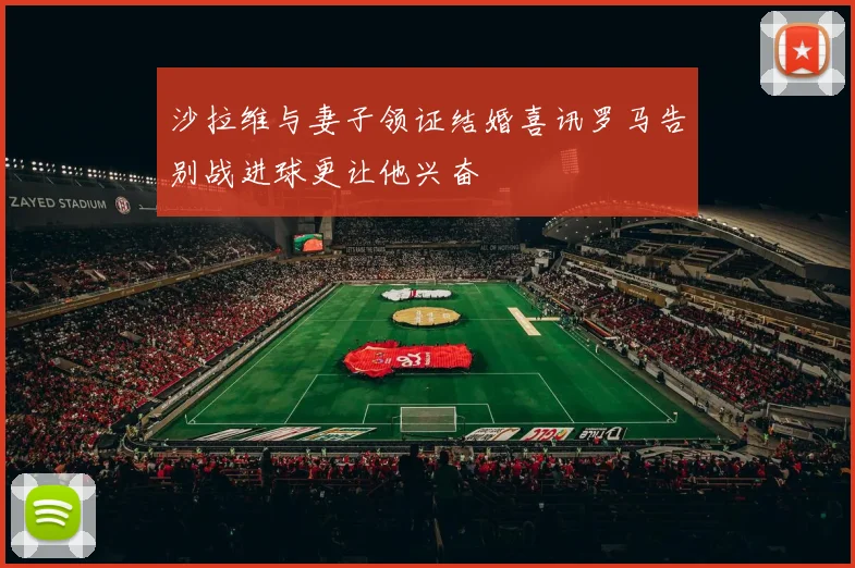 沙拉维与妻子领证结婚喜讯罗马告别战进球更让他兴奋