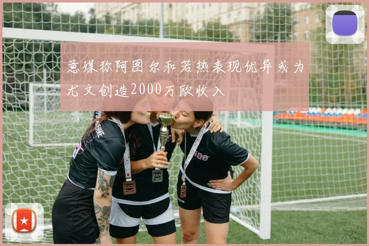 意媒称阿图尔和若热表现优异或为尤文创造2000万欧收入