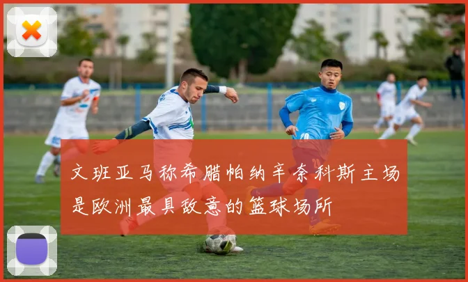 文班亚马称希腊帕纳辛奈科斯主场是欧洲最具敌意的篮球场所
