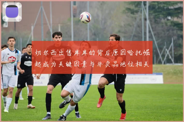 切尔西出售库库的背后原因哈托崛起成为关键因素与非卖品地位相关