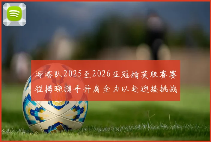 海港队2025至2026亚冠精英联赛赛程揭晓携手并肩全力以赴迎接挑战