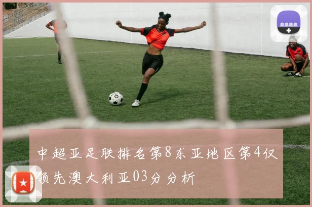 中超亚足联排名第8东亚地区第4仅领先澳大利亚03分分析