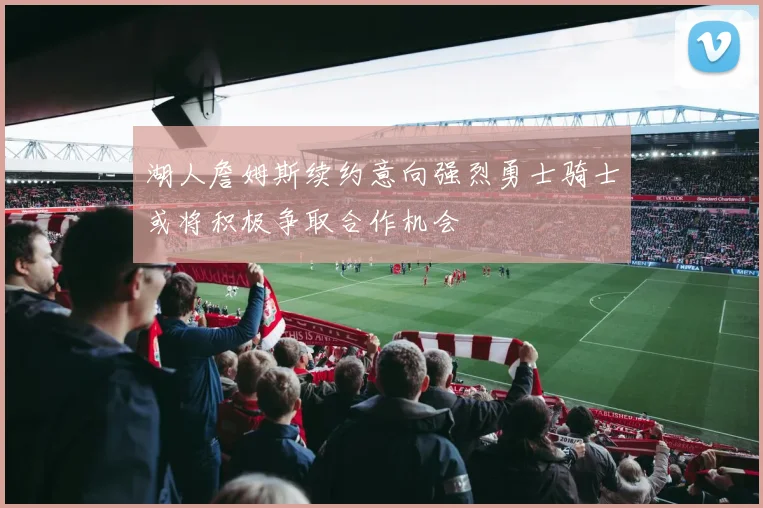湖人詹姆斯续约意向强烈勇士骑士或将积极争取合作机会
